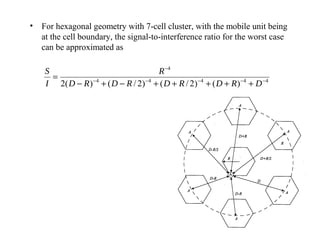 • For hexagonal geometry with 7-cell cluster, with the mobile unit being
  at the cell boundary, the signal-to-interference ratio for the worst case
  can be approximated as

    S                                     R −4
      =
    I 2( D − R ) − 4 + ( D − R / 2 ) − 4 + ( D + R / 2 ) − 4 + ( D + R ) − 4 + D − 4
 