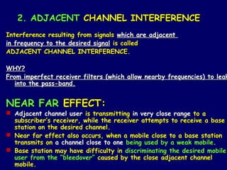 2. ADJACENT CHANNEL INTERFERENCE
Interference resulting from signals which are adjacent
in frequency to the desired signal is called
ADJACENT CHANNEL INTERFERENCE.

WHY?
From imperfect receiver filters (which allow nearby frequencies) to leak
   into the pass-band.


NEAR FAR EFFECT:
 Adjacent channel user is transmitting in very close range to a
  subscriber’s receiver, while the receiver attempts to receive a base
  station on the desired channel.
 Near far effect also occurs, when a mobile close to a base station
  transmits on a channel close to one being used by a weak mobile.
 Base station may have difficulty in discriminating the desired mobile
  user from the “bleedover” caused by the close adjacent channel
  mobile.
 