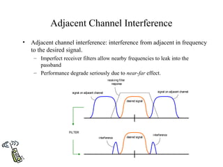 Adjacent Channel Interference
•   Adjacent channel interference: interference from adjacent in frequency
    to the desired signal.
     – Imperfect receiver filters allow nearby frequencies to leak into the
       passband
     – Performance degrade seriously due to near-far effect.
                                                   receiving filter
                                                      response

                      signal on adjacent channel                                          signal on adjacent channel


                                                                      desired signal




                    FILTER
                                                                                       interference
                                            interference              desired signal
 