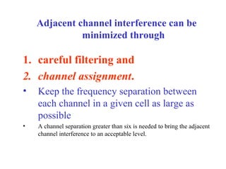 Adjacent channel interference can be
              minimized through

1. careful filtering and
2. channel assignment.
•   Keep the frequency separation between
    each channel in a given cell as large as
    possible
•   A channel separation greater than six is needed to bring the adjacent
    channel interference to an acceptable level.
 
