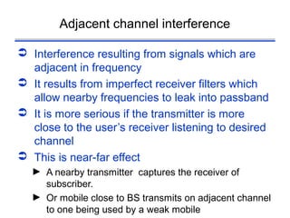 Adjacent channel interference

 Interference resulting from signals which are
  adjacent in frequency
 It results from imperfect receiver filters which
  allow nearby frequencies to leak into passband
 It is more serious if the transmitter is more
  close to the user’s receiver listening to desired
  channel
 This is near-far effect
  ► A nearby transmitter captures the receiver of
    subscriber.
  ► Or mobile close to BS transmits on adjacent channel
    to one being used by a weak mobile
 