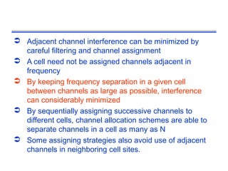  Adjacent channel interference can be minimized by
  careful filtering and channel assignment
 A cell need not be assigned channels adjacent in
  frequency
 By keeping frequency separation in a given cell
  between channels as large as possible, interference
  can considerably minimized
 By sequentially assigning successive channels to
  different cells, channel allocation schemes are able to
  separate channels in a cell as many as N
 Some assigning strategies also avoid use of adjacent
  channels in neighboring cell sites.
 