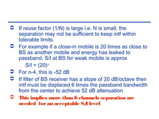  If reuse factor (1/N) is large i.e. N is small, the
  separation may not be sufficient to keep intf within
  tolerable limits.
 For example if a close-in mobile is 20 times as close to
  BS as another mobile and energy has leaked to
  passband, S/I at BS for weak mobile is approx
       S/I = (20)-n
 For n-4, this is -52 dB
 If filter of BS receiver has a slope of 20 dB/octave then
  intf must be displaced 6 times the passband bandwidth
  from the center to achieve 52 dB attenuation
 This implies more than 6 channels separation are
  needed for an acceptable S/ level
                                  I
 
