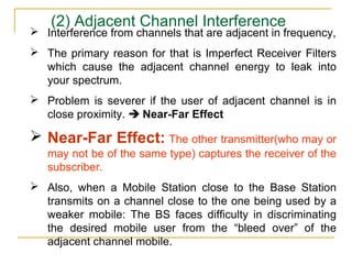 (2) Adjacent Channel Interference
 Interference from channels that are adjacent in frequency,
 The primary reason for that is Imperfect Receiver Filters
  which cause the adjacent channel energy to leak into
  your spectrum.
 Problem is severer if the user of adjacent channel is in
  close proximity.  Near-Far Effect

 Near-Far Effect: The other transmitter(who may or
   may not be of the same type) captures the receiver of the
   subscriber.
 Also, when a Mobile Station close to the Base Station
  transmits on a channel close to the one being used by a
  weaker mobile: The BS faces difficulty in discriminating
  the desired mobile user from the “bleed over” of the
  adjacent channel mobile.
 