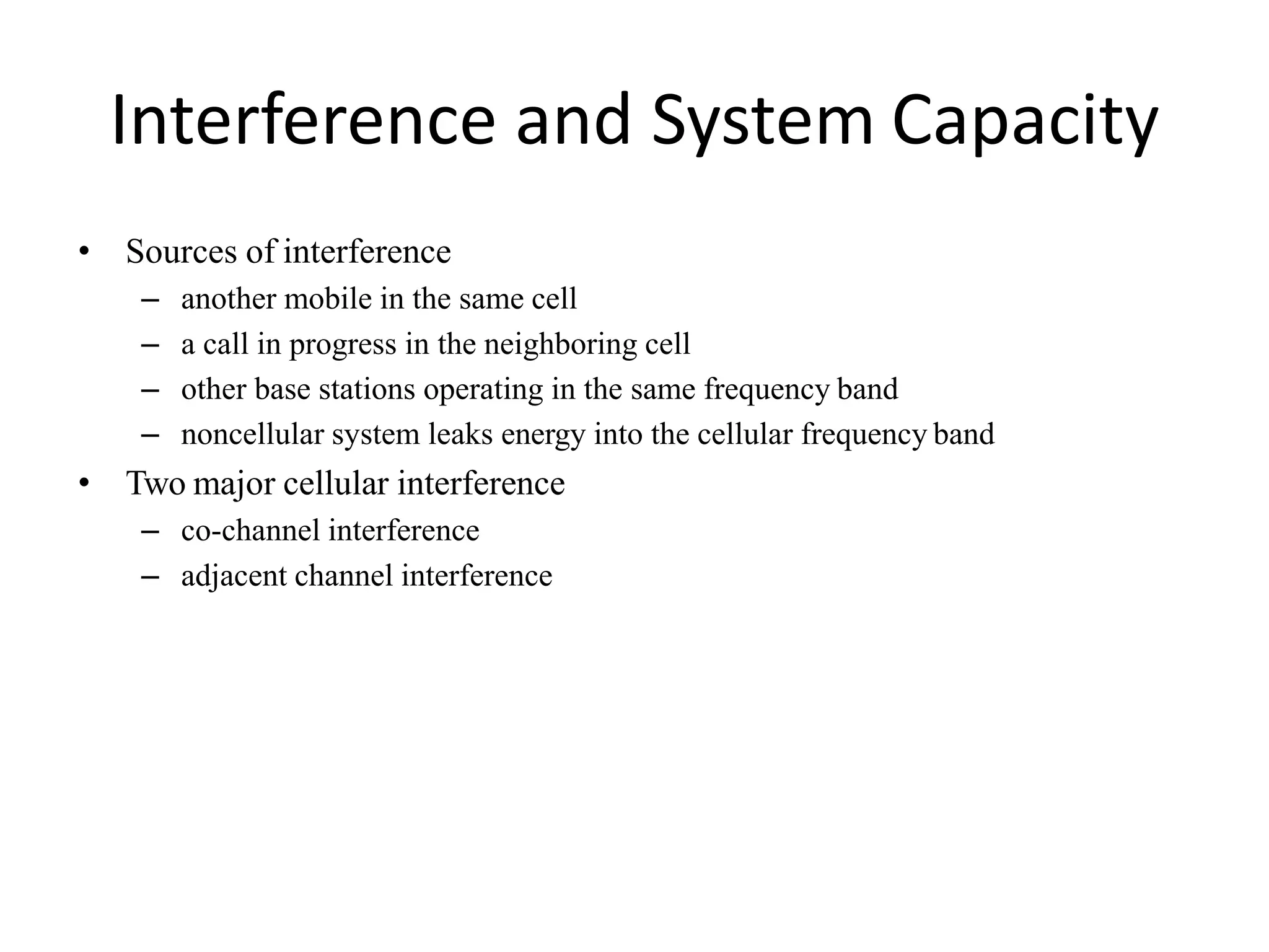 Interference and System Capacity
• Sources of interference
– another mobile in the same cell
– a call in progress in the neighboring cell
– other base stations operating in the same frequency band
– noncellular system leaks energy into the cellular frequency band
• Two major cellular interference
– co-channel interference
– adjacent channel interference
 