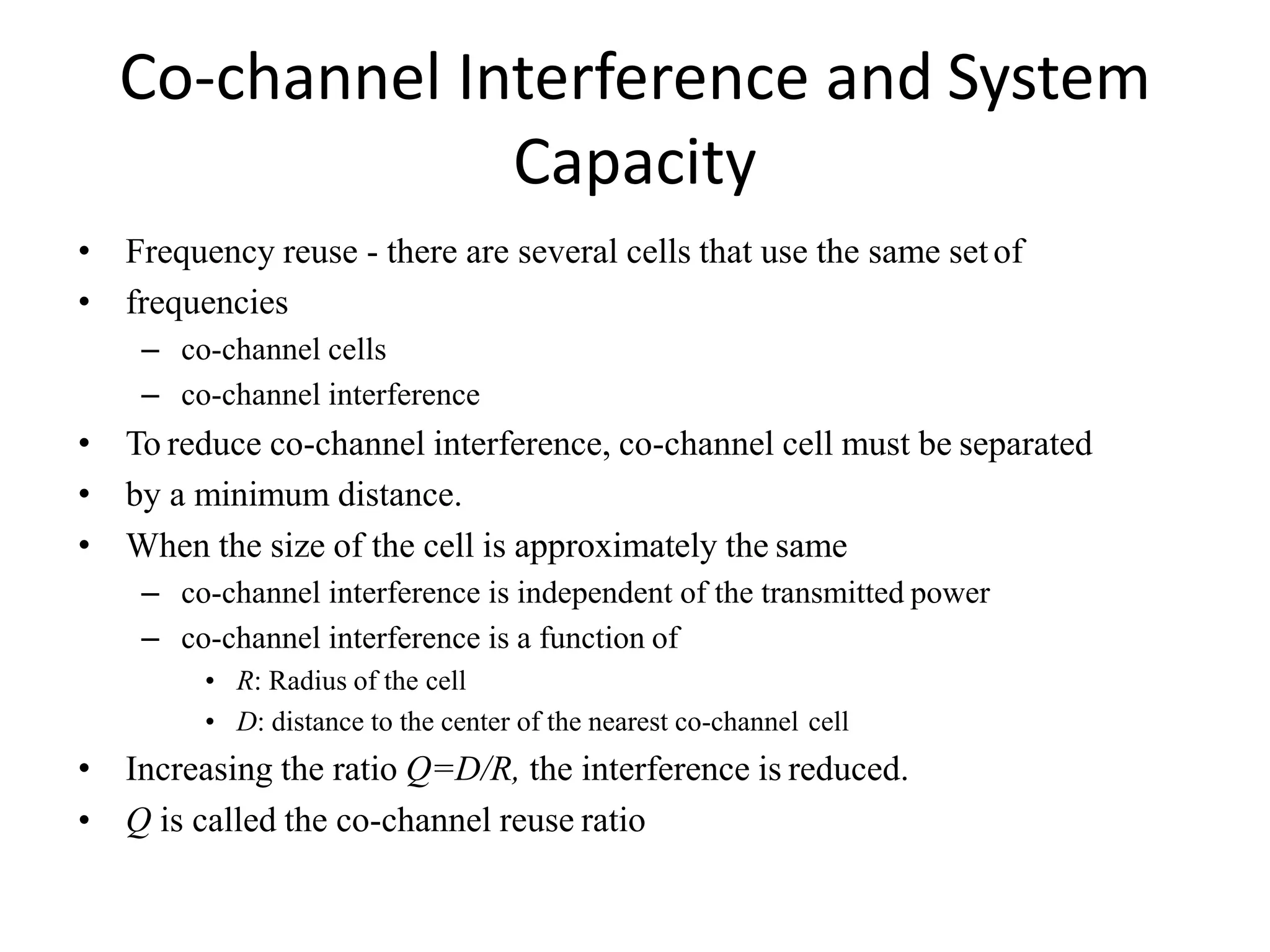 Co-channel Interference and System
Capacity
• Frequency reuse - there are several cells that use the same setof
• frequencies
– co-channel cells
– co-channel interference
• To reduce co-channel interference, co-channel cell must be separated
• by a minimum distance.
• When the size of the cell is approximately the same
– co-channel interference is independent of the transmitted power
– co-channel interference is a function of
• R: Radius of the cell
• D: distance to the center of the nearest co-channel cell
• Increasing the ratio Q=D/R, the interference is reduced.
• Q is called the co-channel reuse ratio
 