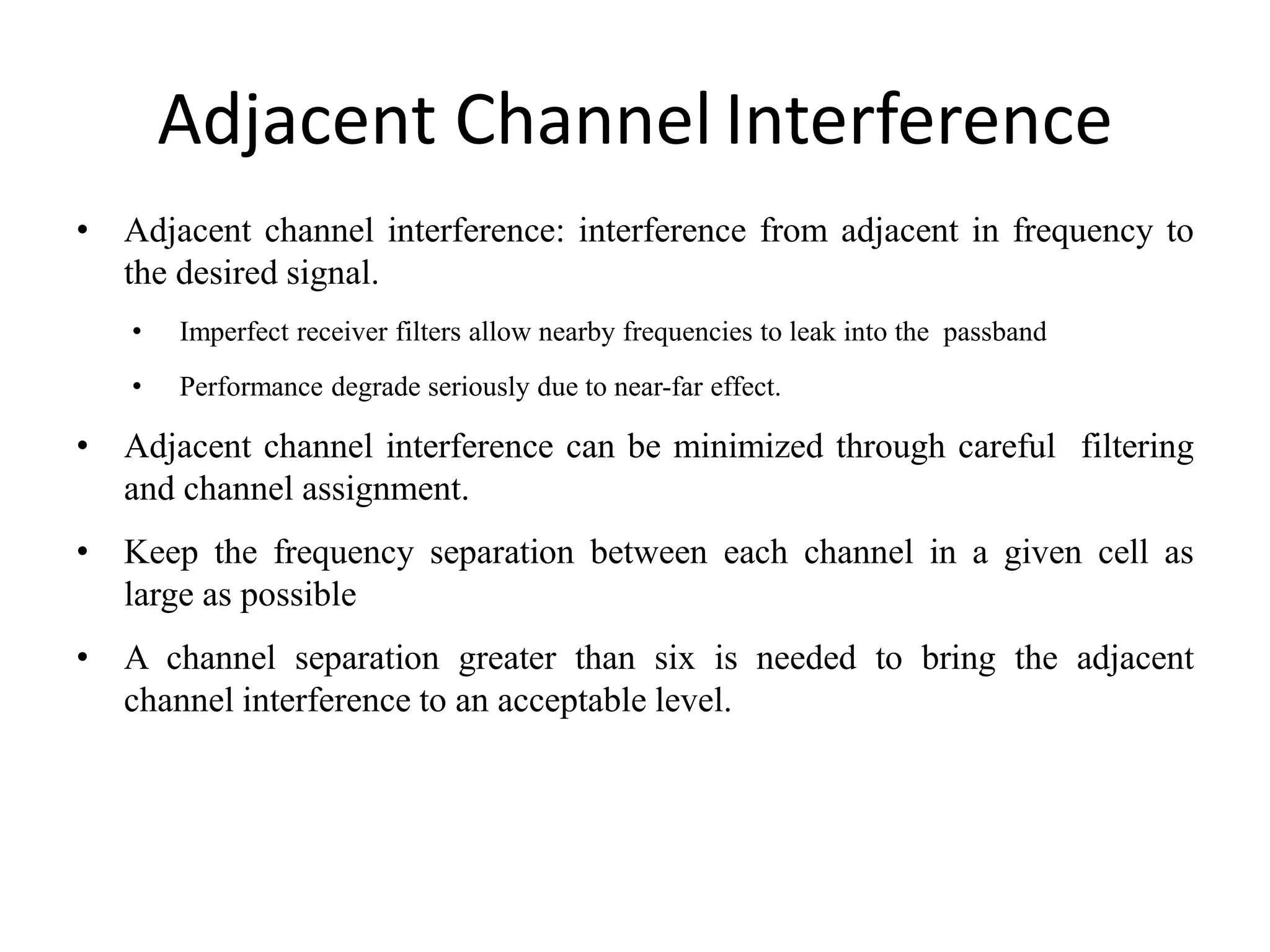 Adjacent Channel Interference
• Adjacent channel interference: interference from adjacent in frequency to
the desired signal.
• Imperfect receiver filters allow nearby frequencies to leak into the passband
• Performance degrade seriously due to near-far effect.
• Adjacent channel interference can be minimized through careful filtering
and channel assignment.
• Keep the frequency separation between each channel in a given cell as
large as possible
• A channel separation greater than six is needed to bring the adjacent
channel interference to an acceptable level.
 