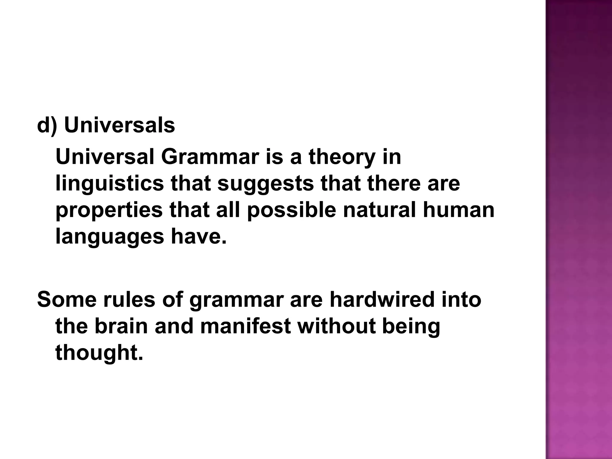 d) UniversalsUniversal Grammar is a theory in linguistics that suggests that there are properties that all possible natural human languages have.Some rules of grammar are hardwired into the brain and manifest without being thought.