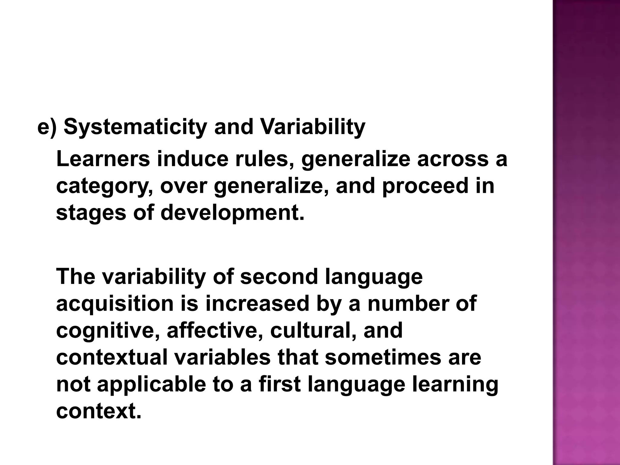 e) Systematicity and VariabilityLearners induce rules, generalize across a category, over generalize, and proceed in stages of development.	The variability of second language acquisition is increased by a number of cognitive, affective, cultural, and contextual variables that sometimes are not applicable to a first language learning context.