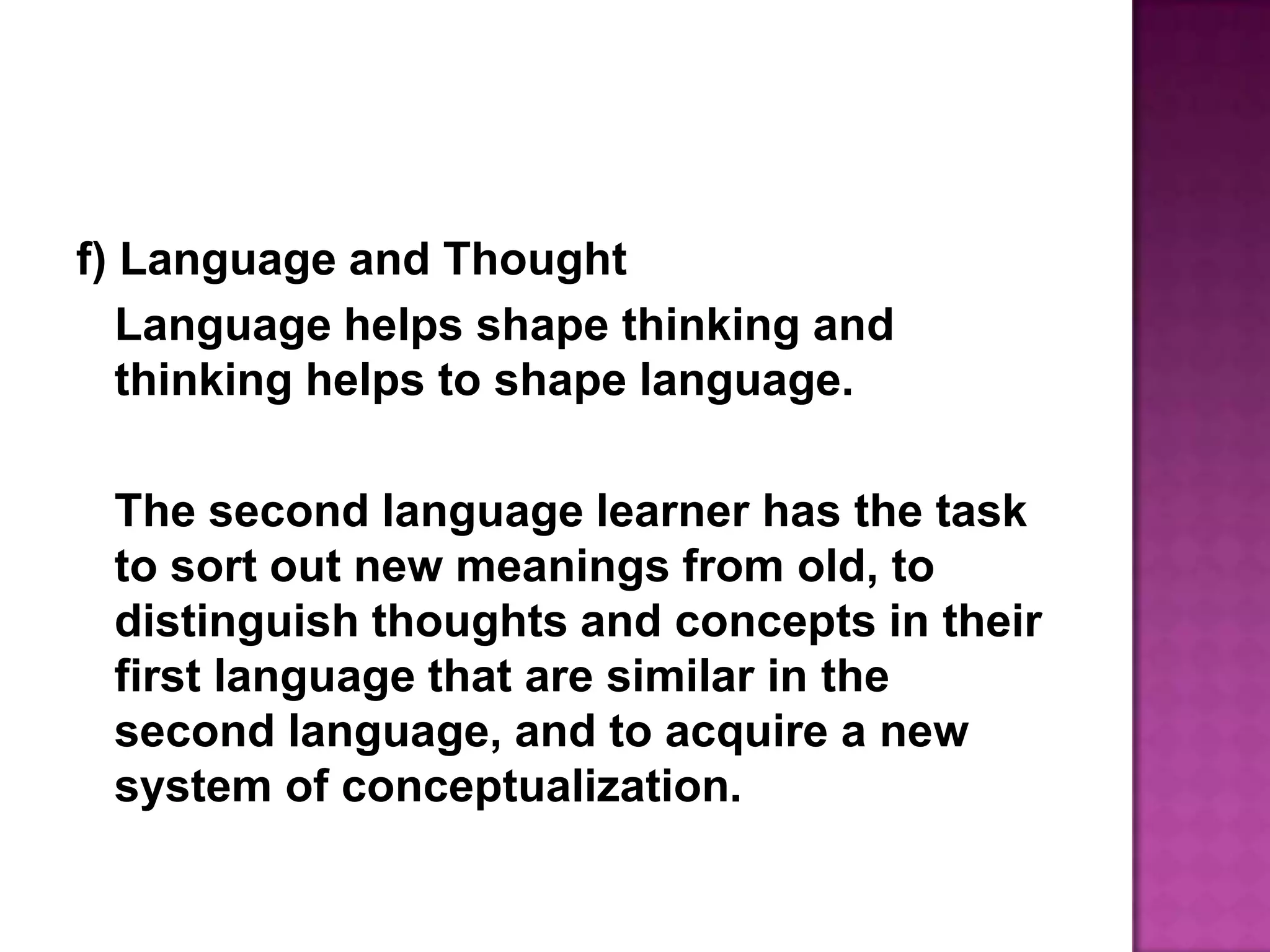 f) Language and ThoughtLanguage helps shape thinking and thinking helps to shape language.	The second language learner has the task to sort out new meanings from old, to distinguish thoughts and concepts in their first language that are similar in the second language, and to acquire a new system of conceptualization.