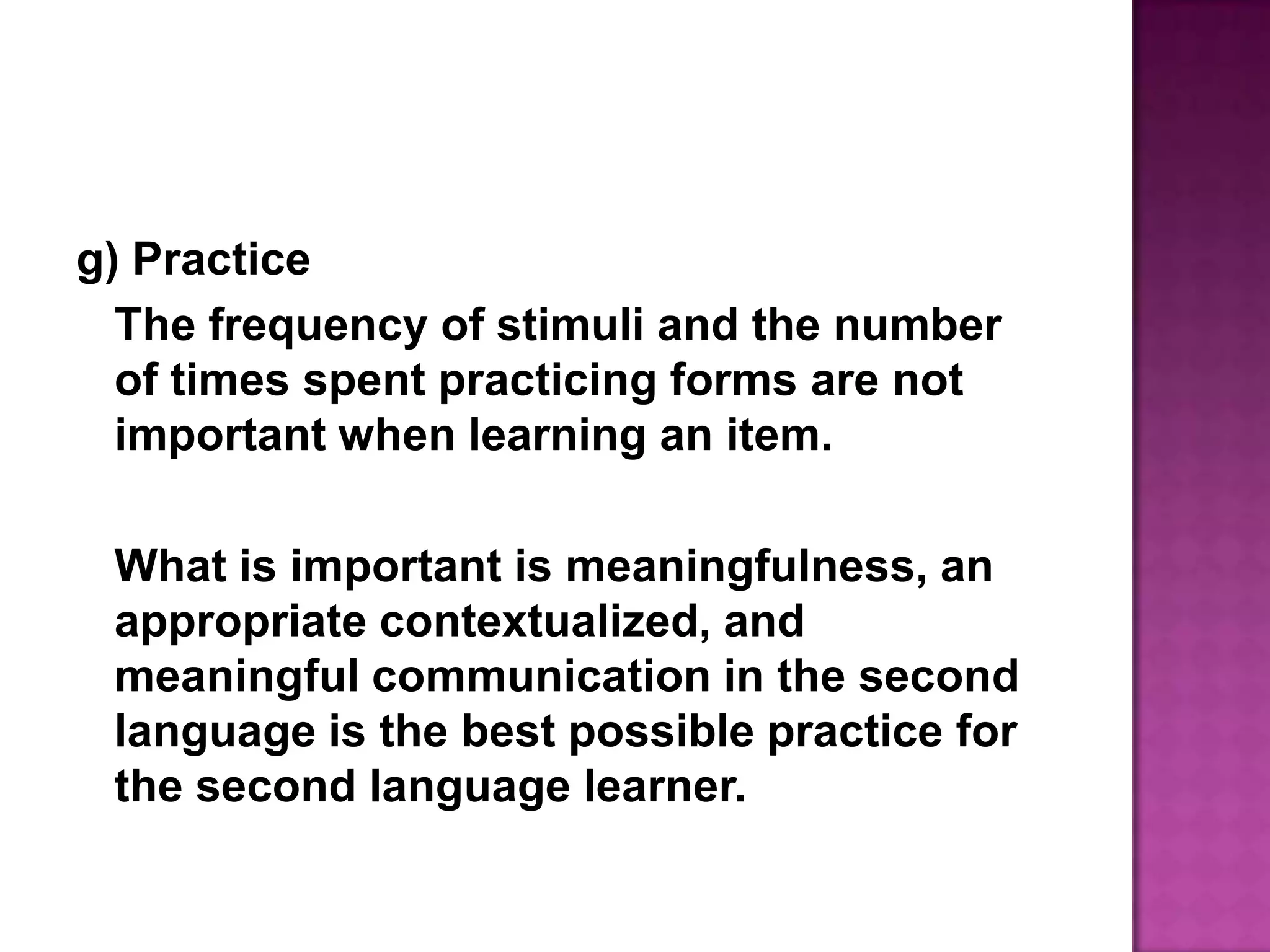 g) PracticeThe frequency of stimuli and the number of times spent practicing forms are not important when learning an item.	What is important is meaningfulness, an appropriate contextualized, and meaningful communication in the second language is the best possible practice for the second language learner.