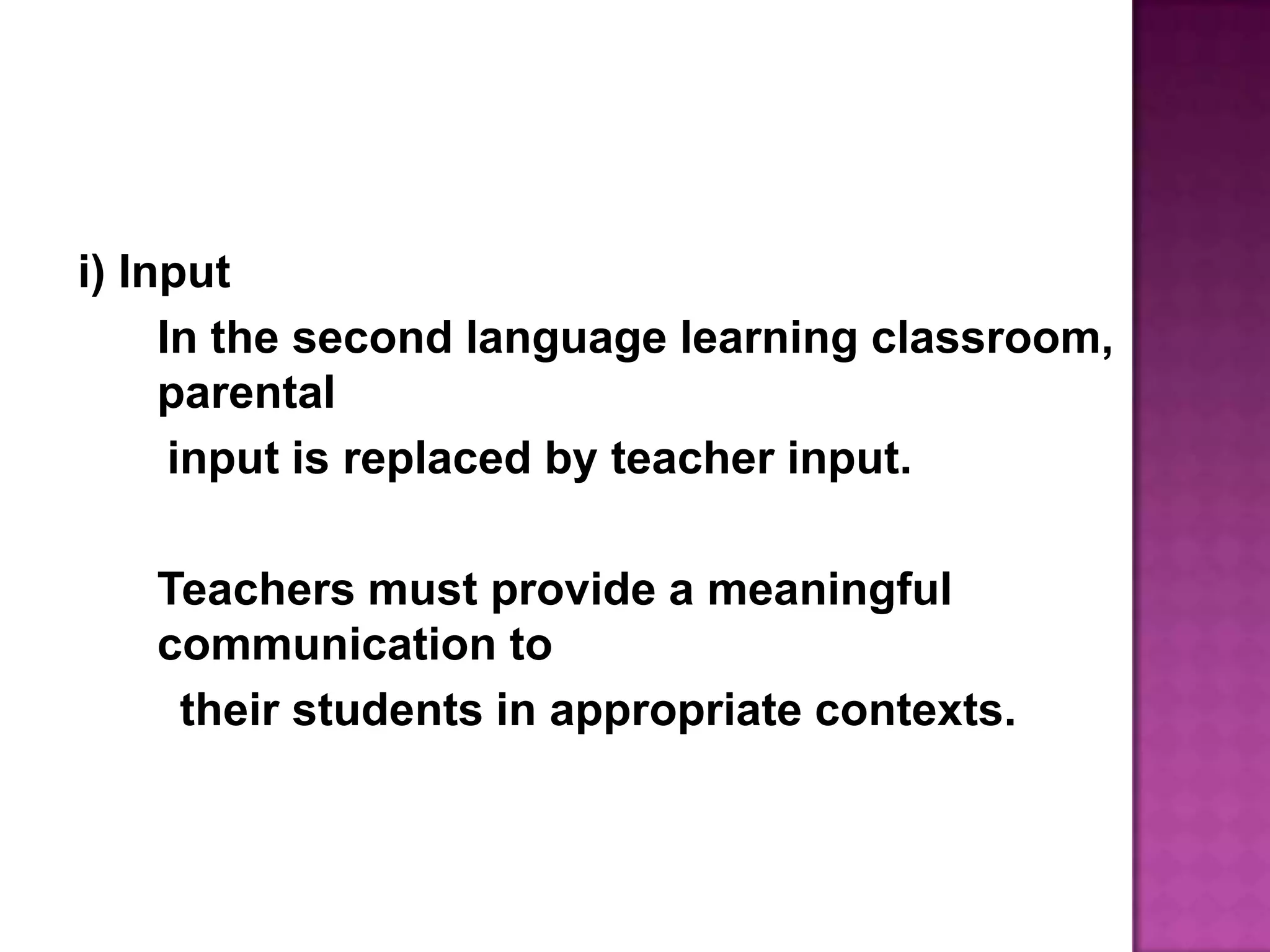 i) InputIn the second language learning classroom, parental      input is replaced by teacher input.	Teachers must provide a meaningful communication to       their students in appropriate contexts.