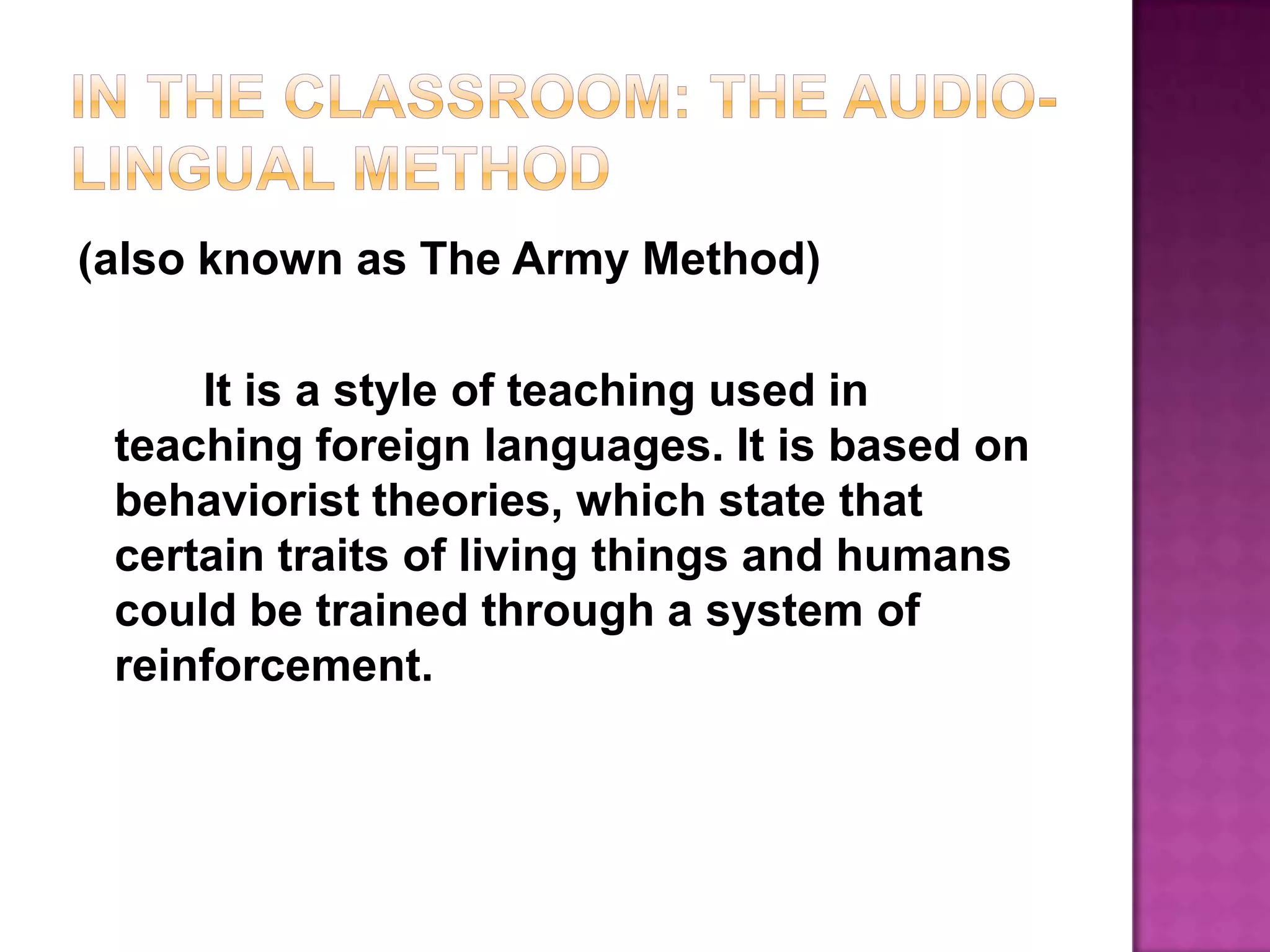 In the Classroom: The Audio-lingual Method(also known as The Army Method)		It is a style of teaching used in teaching foreign languages. It is based on behaviorist theories, which state that certain traits of living things and humans could be trained through a system of reinforcement.