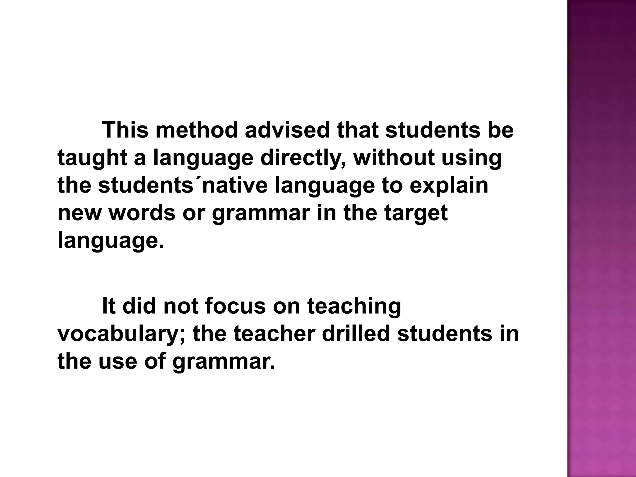 This method advised that students be taught a language directly, without using the students´native language to explain new words or grammar in the target language. 		It did not focus on teaching vocabulary; the teacher drilled students in the use of grammar.
