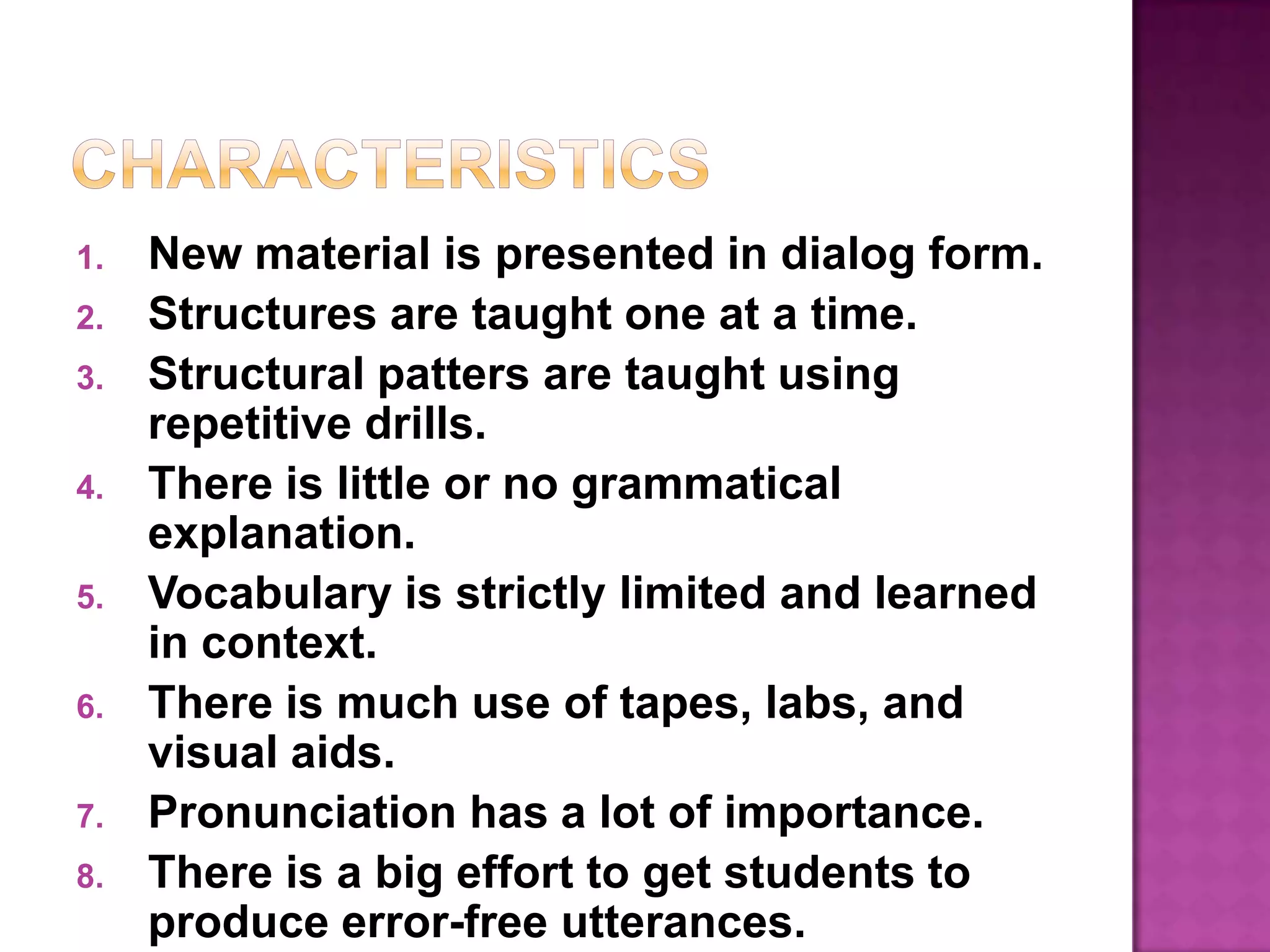 CharacteristicsNew material is presented in dialog form.Structures are taught one at a time.Structural patters are taught using repetitive drills.There is little or no grammatical explanation.Vocabulary is strictly limited and learned in context.There is much use of tapes, labs, and visual aids.Pronunciation has a lot of importance.There is a big effort to get students to produce error-free utterances.There is a tendency to manipulate language and disregard content.