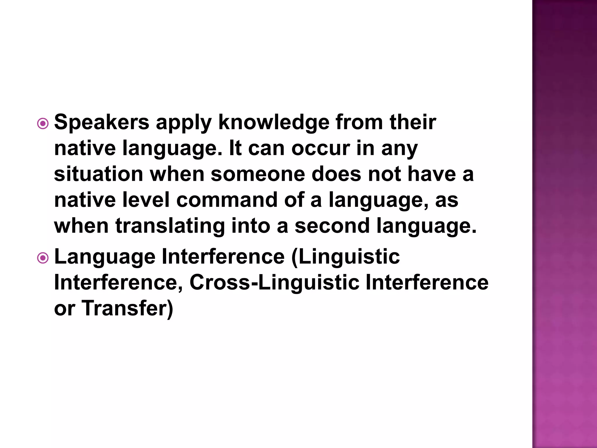 Speakers apply knowledge from their native language. It can occur in any situation when someone does not have a native level command of a language, as when translating into a second language.Language Interference (Linguistic Interference, Cross-Linguistic Interference or Transfer)