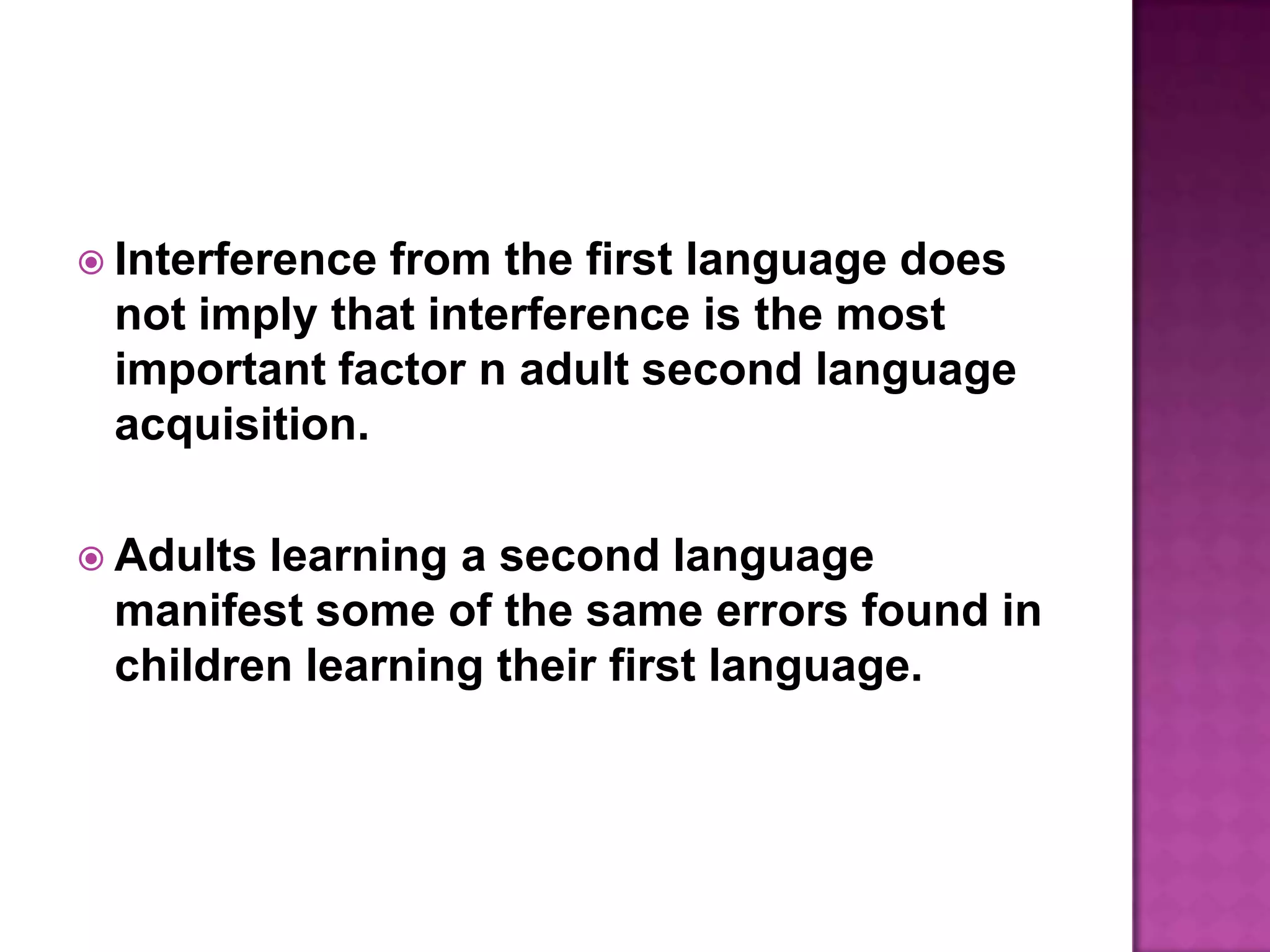 Interference from the first language does not imply that interference is the most important factor n adult second language acquisition.Adults learning a second language manifest some of the same errors found in children learning their first language.