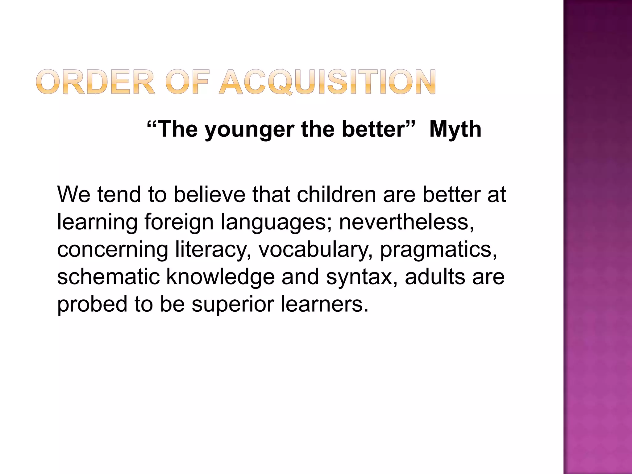 Order of Acquisition                 “The younger the better”  Myth   We tend to believe that children are better at learning foreign languages; nevertheless, concerning literacy, vocabulary, pragmatics, schematic knowledge and syntax, adults are probed to be superior learners.