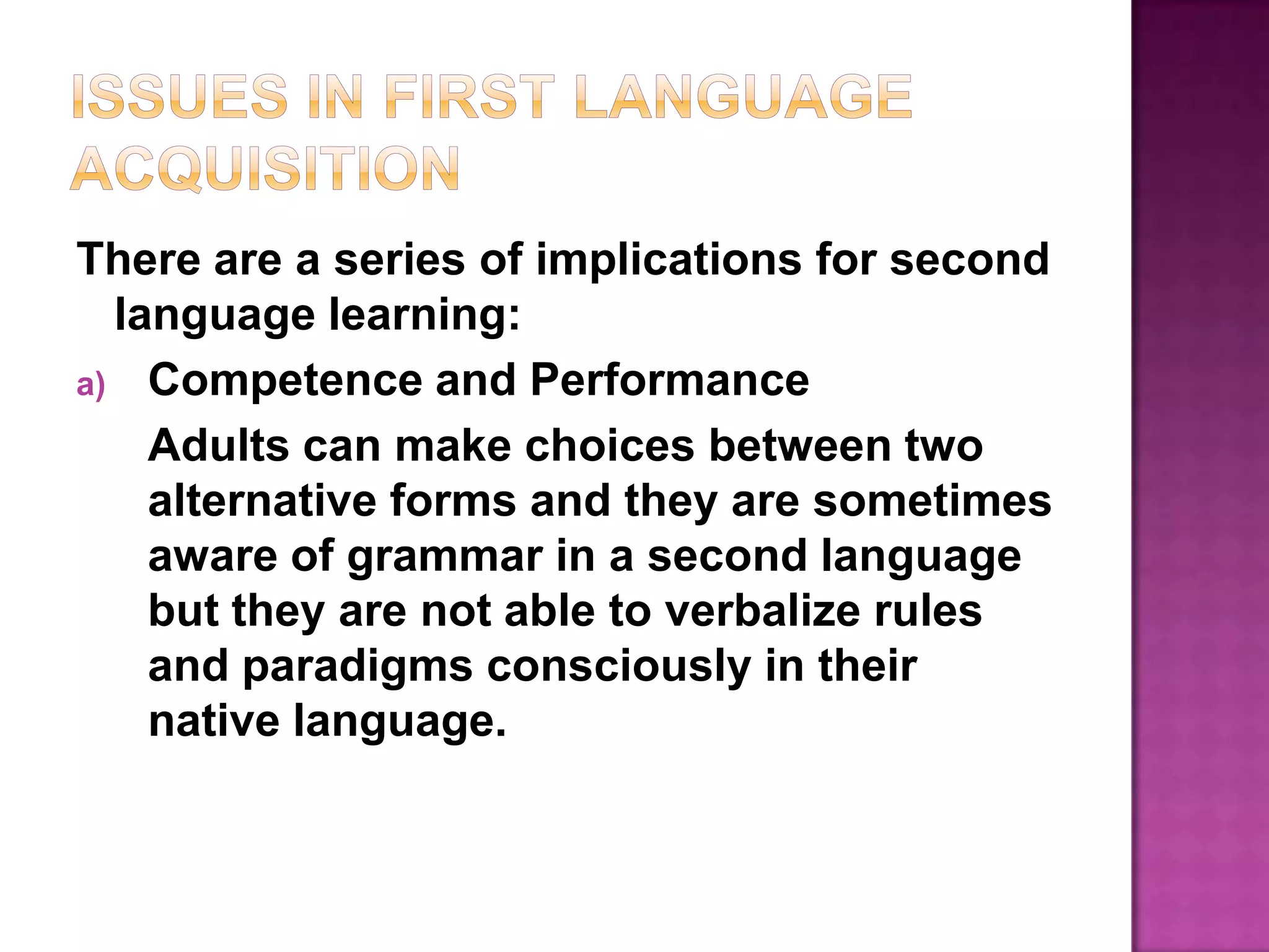 Issues in First Language AcquisitionThere are a series of implications for second language learning:Competence and PerformanceAdults can make choices between two alternative forms and they are sometimes aware of grammar in a second language but they are not able to verbalize rules and paradigms consciously in their native language.