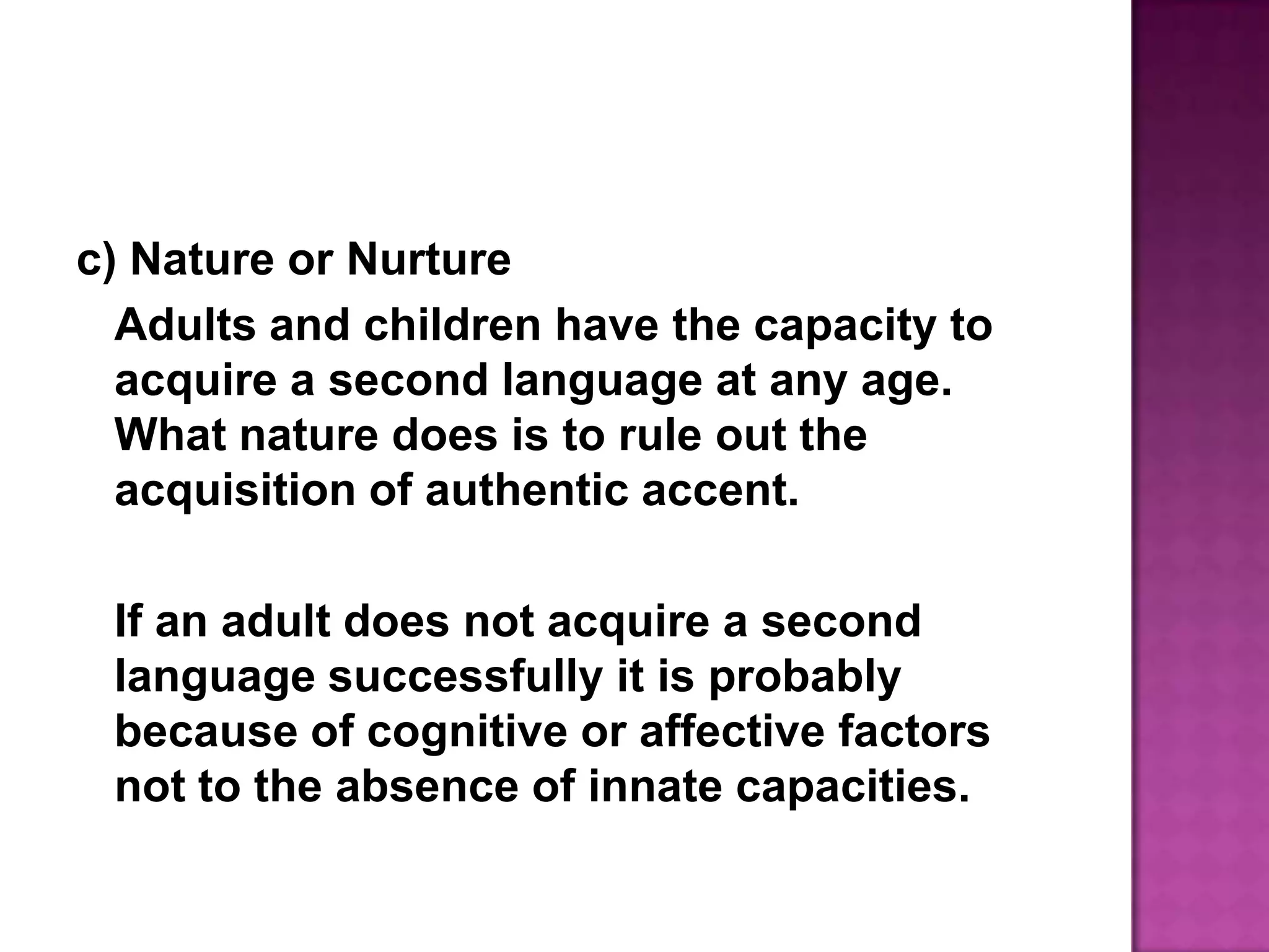 c) Nature or NurtureAdults and children have the capacity to acquire a second language at any age. What nature does is to rule out the acquisition of authentic accent.	If an adult does not acquire a second language successfully it is probably because of cognitive or affective factors not to the absence of innate capacities.