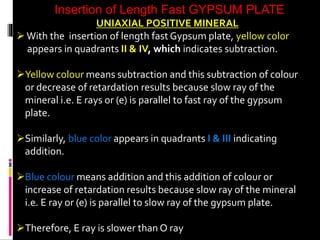 Insertion of Length Fast GYPSUM PLATE
UNIAXIAL POSITIVE MINERAL
With the insertion of length fast Gypsum plate, yellow color
appears in quadrants II & IV, which indicates subtraction.
Yellow colour means subtraction and this subtraction of colour
or decrease of retardation results because slow ray of the
mineral i.e. E rays or (e) is parallel to fast ray of the gypsum
plate.
Similarly, blue color appears in quadrants I & III indicating
addition.
Blue colour means addition and this addition of colour or
increase of retardation results because slow ray of the mineral
i.e. E ray or (e) is parallel to slow ray of the gypsum plate.
Therefore, E ray is slower than O ray
 