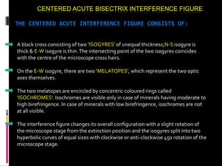 CENTERED ACUTE BISECTRIX INTERFERENCE FIGURE
THE CENTERED ACUTE INTERFERENCE FIGURE CONSISTS OF:
A black cross consisting of two ‘ISOGYRES’ of unequal thickness;N-S isogyre is
thick & E-W isogyre is thin.The intersecting point of the two isogyres coincides
with the centre of the microscope cross hairs.
On the E-W isogyre, there are two ‘MELATOPES’, which represent the two optic
axes themselves.
The two melatopes are encircled by concentric coloured rings called
‘ISOCHROMES’. Isochromes are visible only in case of minerals having moderate to
high birefringence. In case of minerals with low birefringence, isochromes are not
at all visible.
The interference figure changes its overall configuration with a slight rotation of
the microscope stage from the extinction position and the isogyres split into two
hyperbolic curves of equal sizes with clockwise or anti-clockwise 450 rotation of the
microscope stage.
 