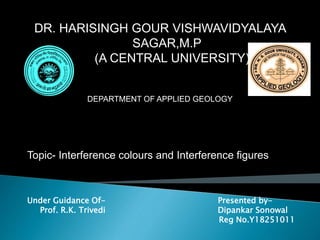 DR. HARISINGH GOUR VISHWAVIDYALAYA
SAGAR,M.P
(A CENTRAL UNIVERSITY)
DEPARTMENT OF APPLIED GEOLOGY
Topic- Interference colours and Interference figures
Under Guidance Of- Presented by-
Prof. R.K. Trivedi Dipankar Sonowal
Reg No.Y18251011
 