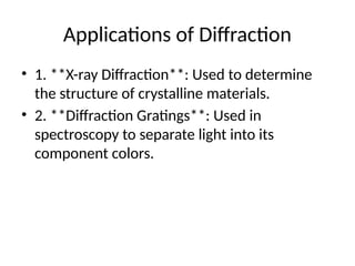 Applications of Diffraction
• 1. **X-ray Diffraction**: Used to determine
the structure of crystalline materials.
• 2. **Diffraction Gratings**: Used in
spectroscopy to separate light into its
component colors.
 