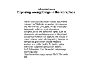 LabourLeaks.org
Exposing wrongdoings in the workplace
Initially to scan and analyse leaked documents
released by Wikileaks, as well as other groups
like Anonymous, LiveLeaks. We be looking for
large scale violations against producer,
designer, users and consumer rights; such as
stolen data, planned obsolescence, illegal and
dangerous material use, capture and misuse of
user-costumer data including selling the data to
companies, production related threats to
workers and public health. To feed in global
actions or support ongoing union actions.
In Collaboration: https://www.labourleaks.org/
WorkingGroup:
https://on.usilive.org/groups/profile/322/labourle
aks
 