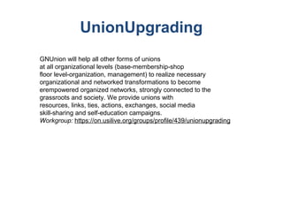 UnionUpgrading
GNUnion will help all other forms of unions
at all organizational levels (base-membership-shop
floor level-organization, management) to realize necessary
organizational and networked transformations to become
erempowered organized networks, strongly connected to the
grassroots and society. We provide unions with
resources, links, ties, actions, exchanges, social media
skill-sharing and self-education campaigns.
Workgroup: https://on.usilive.org/groups/profile/439/unionupgrading
 