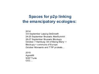 Spaces for p2p linking
the emancipatory ecologies:
2014
3-6 September Leipzig DeGrowth
24-25 September Brussels AlterSummit
26-27 September Brussels Blockupy
October.? Hamburg ‘Art of Being Many‘ >
Blockupy + commune of Europe
October Monsanto and TTIP protests…
2015
Agora99
WSF Tunis
CCC…
 