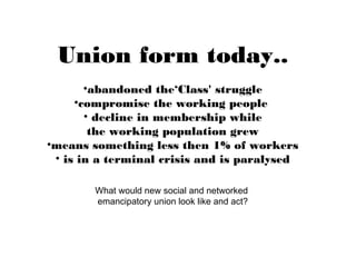 Union form today..
•abandoned the‘Class' struggle
•compromise the working people
• decline in membership while
the working population grew
•means something less then 1% of workers
• is in a terminal crisis and is paralysed
What would new social and networked
emancipatory union look like and act?
 