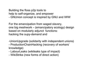 Building the floss p2p tools to
help to self-organize, and empower
- GNUnion concept is inspired by GNU and IWW
For the emancipation from waged slavery,
one big meshwork – (emancipatory ecology) design
based on modularly adjunct functions:
hacking the supy-demand and
-UnionUpgrade (solidarity with independent unions)
- ProductionChainHacking (recovery of workers’
knowledge)
- LabourLeaks (wikileaks type of impact)
- WikiStrike (new forms of direct action)
 