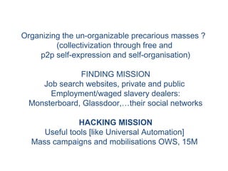 Organizing the un-organizable precarious masses ?
(collectivization through free and
p2p self-expression and self-organisation)
FINDING MISSION
Job search websites, private and public
Employment/waged slavery dealers:
Monsterboard, Glassdoor,…their social networks
HACKING MISSION
Useful tools [like Universal Automation]
Mass campaigns and mobilisations OWS, 15M
 