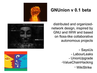 GNUnion v 0.1 beta
distributed and organized-
network design, inspired by
GNU and IWW and based
on floss-like collaborative
autonomous projects
- SaysUs
- LabourLeaks
- UnionUpgrade
-ValueChainHacking
- WikiStrike
 