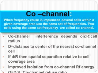 • Co-channel interference depends on:R:cell
radius
• D=distance to center of the nearest co-channel
cell
• If d/R then spatial separation relative to cell
coverage area
• Improved isolation from co-channel Rf energy
Co –channel:
When frequency reuse is implement ,several cells within a
given coverage area use the same set of frequencies. Two
cells using the same set frequency are called co-channel.
 