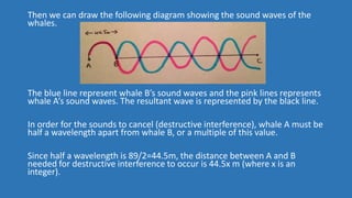 Explanation for Q2
In order for constructive interference to occur when the sound waves
reach whale C, the sound waves pro...