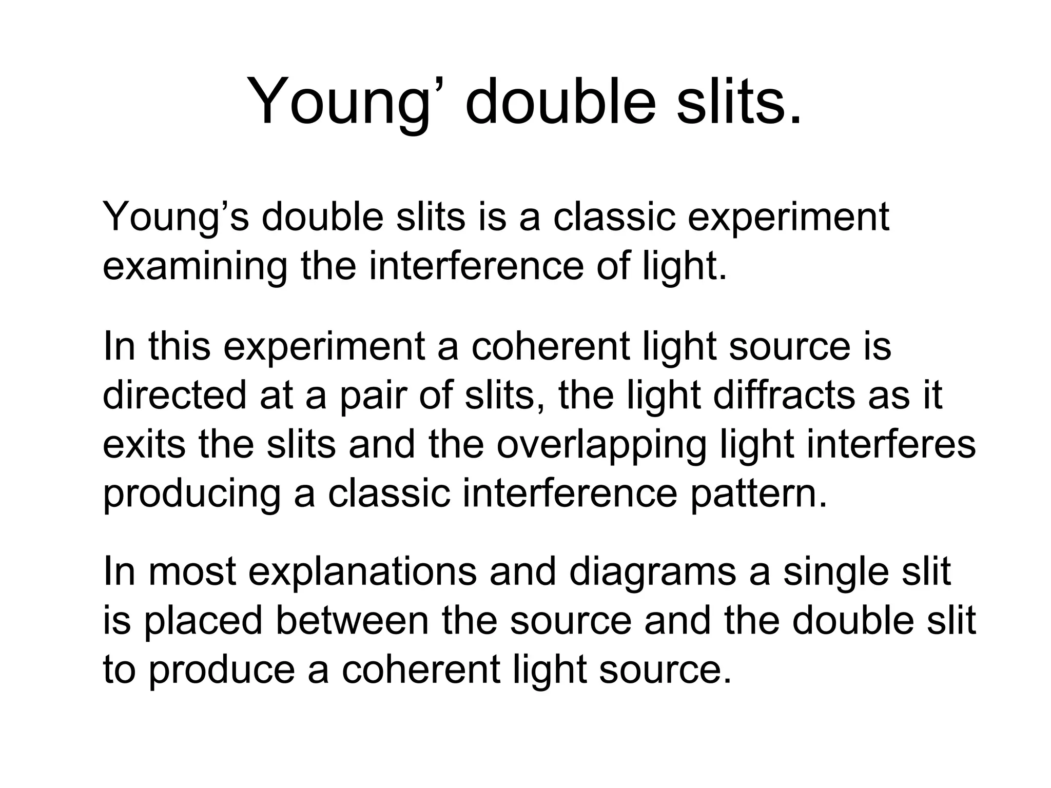 Young’ double slits. Young’s double slits is a classic experiment examining the interference of light. In this experiment a coherent light source is directed at a pair of slits, the light diffracts as it exits the slits and the overlapping light interferes producing a classic interference pattern. In most explanations and diagrams a single slit is placed between the source and the double slit to produce a coherent light source. 