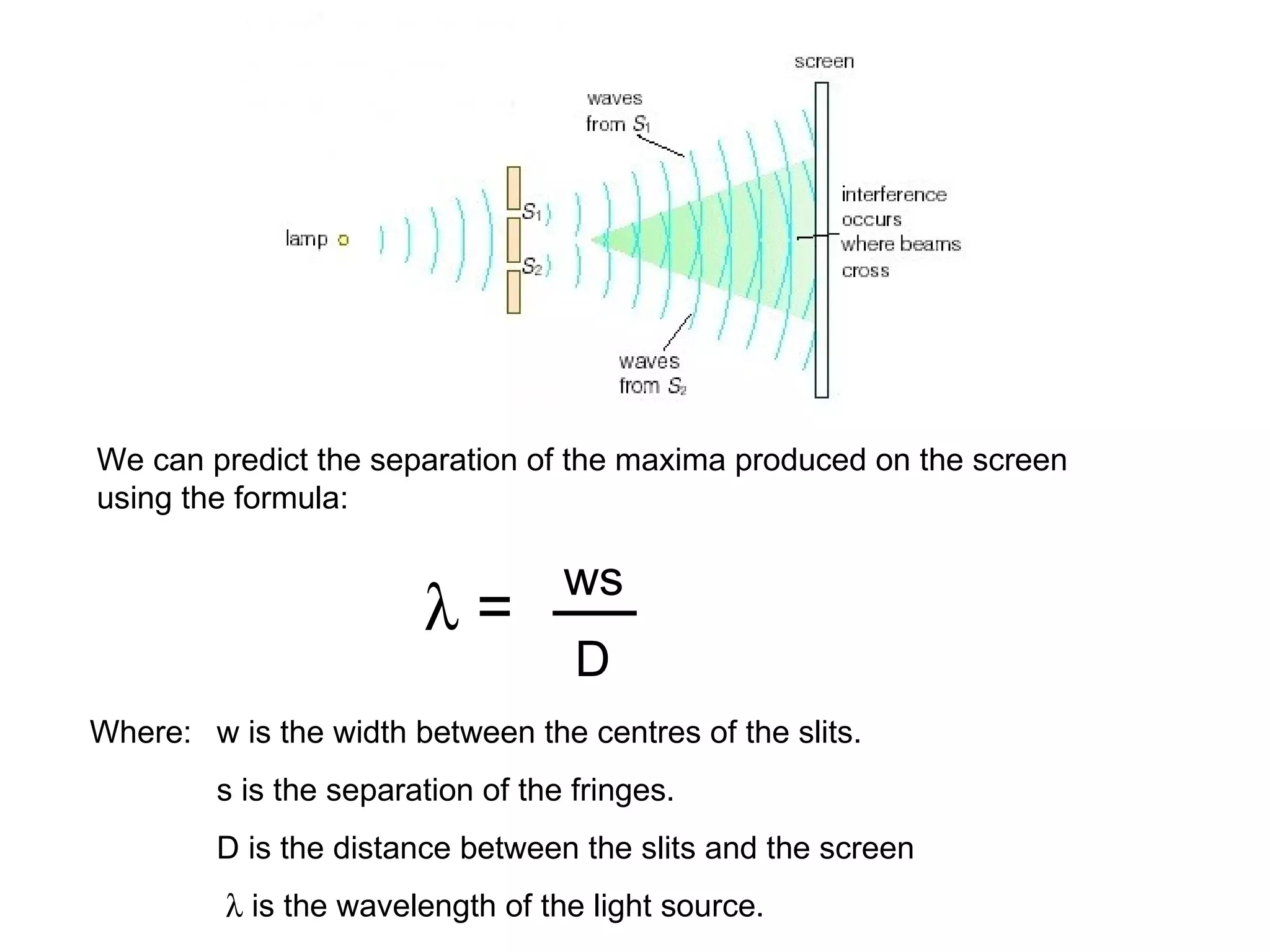 We can predict the separation of the maxima produced on the screen using the formula:    = ws D Where: w is the width between the centres of the slits. s is the separation of the fringes. D is the distance between the slits and the screen     is the wavelength of the light source. 
