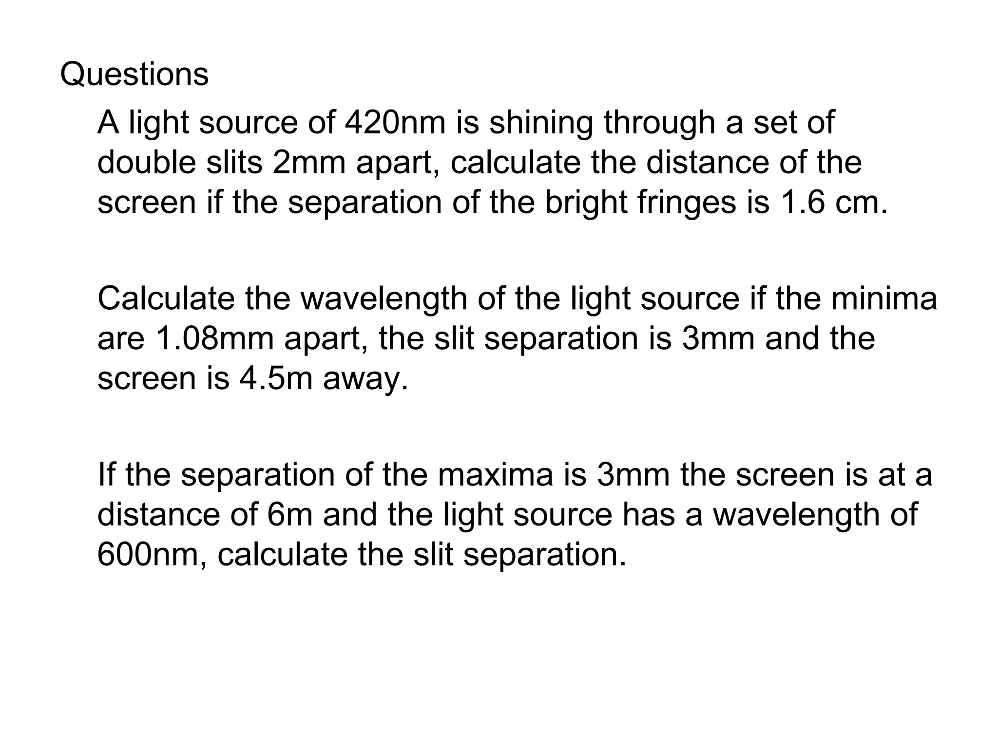 Questions A light source of 420nm is shining through a set of double slits 2mm apart, calculate the distance of the screen if the separation of the bright fringes is 1.6 cm. Calculate the wavelength of the light source if the minima are 1.08mm apart, the slit separation is 3mm and the screen is 4.5m away. If the separation of the maxima is 3mm the screen is at a distance of 6m and the light source has a wavelength of 600nm, calculate the slit separation. 