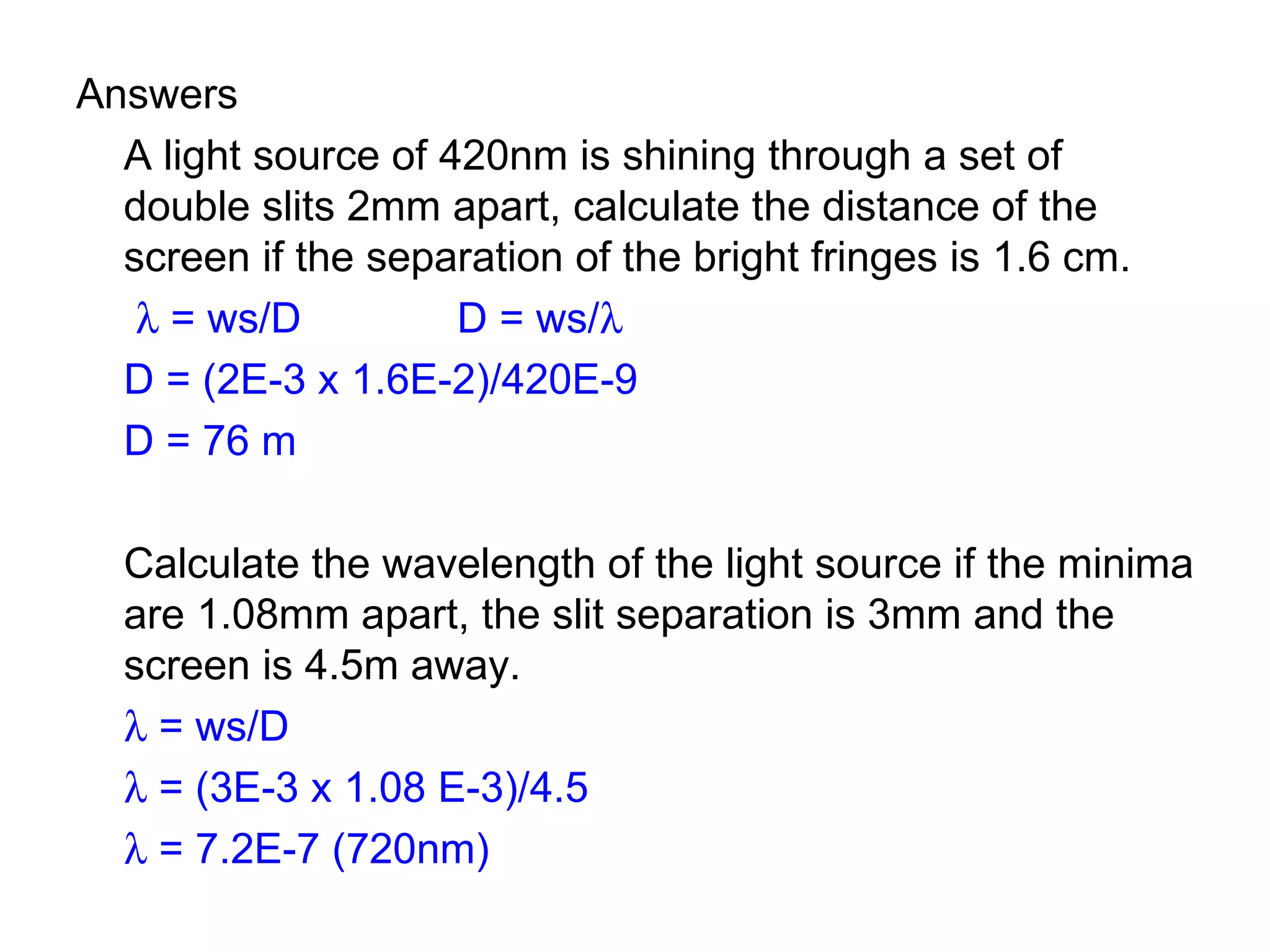 Answers A light source of 420nm is shining through a set of double slits 2mm apart, calculate the distance of the screen if the separation of the bright fringes is 1.6 cm.      = ws/D D = ws/    D = (2E-3 x 1.6E-2)/420E-9 D = 76 m Calculate the wavelength of the light source if the minima are 1.08mm apart, the slit separation is 3mm and the screen is 4.5m away.    = ws/D    = (3E-3 x 1.08 E-3)/4.5    = 7.2E-7 (720nm) 