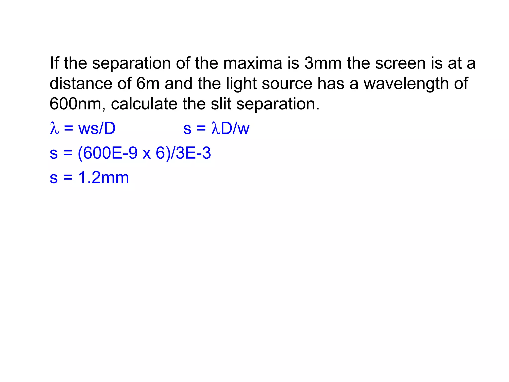 If the separation of the maxima is 3mm the screen is at a distance of 6m and the light source has a wavelength of 600nm, calculate the slit separation.    = ws/D  s =   D/w s = (600E-9 x 6)/3E-3 s = 1.2mm 