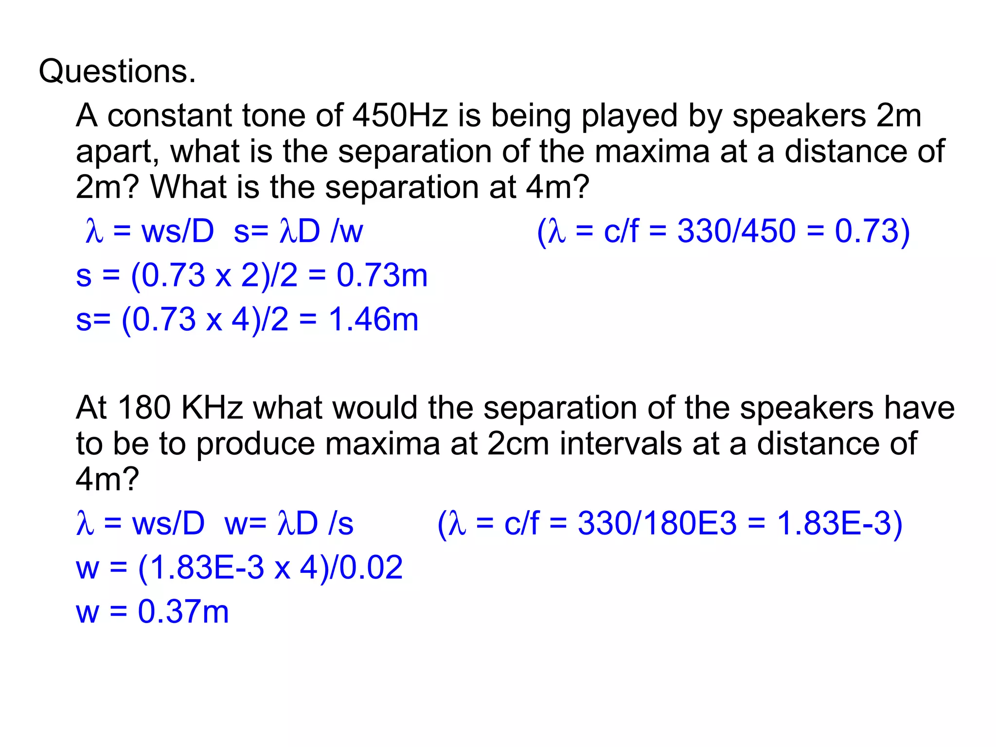 Questions. A constant tone of 450Hz is being played by speakers 2m apart, what is the separation of the maxima at a distance of 2m? What is the separation at 4m?      = ws/D  s=   D /w (   = c/f = 330/450 = 0.73) s = (0.73 x 2)/2 = 0.73m s= (0.73 x 4)/2 = 1.46m At 180 KHz what would the separation of the speakers have to be to produce maxima at 2cm intervals at a distance of 4m?    = ws/D  w=   D /s (   = c/f = 330/180E3 = 1.83E-3) w = (1.83E-3 x 4)/0.02 w = 0.37m 