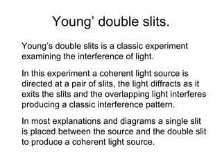 Young’ double slits. Young’s double slits is a classic experiment examining the interference of light. In this experiment a coherent light source is directed at a pair of slits, the light diffracts as it exits the slits and the overlapping light interferes producing a classic interference pattern. In most explanations and diagrams a single slit is placed between the source and the double slit to produce a coherent light source. 