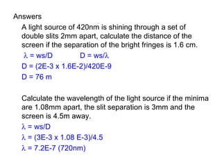 Answers A light source of 420nm is shining through a set of double slits 2mm apart, calculate the distance of the screen if the separation of the bright fringes is 1.6 cm.      = ws/D D = ws/    D = (2E-3 x 1.6E-2)/420E-9 D = 76 m Calculate the wavelength of the light source if the minima are 1.08mm apart, the slit separation is 3mm and the screen is 4.5m away.    = ws/D    = (3E-3 x 1.08 E-3)/4.5    = 7.2E-7 (720nm) 