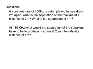 Questions. A constant tone of 450Hz is being played by speakers 2m apart, what is the separation of the maxima at a distance of 2m? What is the separation at 4m? At 180 KHz what would the separation of the speakers have to be to produce maxima at 2cm intervals at a distance of 4m? 