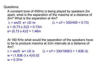 Questions. A constant tone of 450Hz is being played by speakers 2m apart, what is the separation of the maxima at a distance of 2m? What is the separation at 4m?      = ws/D  s=   D /w (   = c/f = 330/450 = 0.73) s = (0.73 x 2)/2 = 0.73m s= (0.73 x 4)/2 = 1.46m At 180 KHz what would the separation of the speakers have to be to produce maxima at 2cm intervals at a distance of 4m?    = ws/D  w=   D /s (   = c/f = 330/180E3 = 1.83E-3) w = (1.83E-3 x 4)/0.02 w = 0.37m 