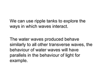 We can use ripple tanks to explore the ways in which waves interact. The water waves produced behave similarly to all other transverse waves, the behaviour of water waves will have parallels in the behaviour of light for example. 