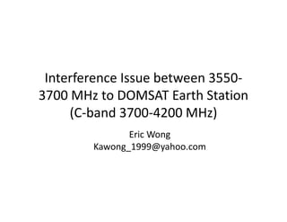 Interference Issue between 3550-
3700 MHz to DOMSAT Earth Station
(C-band 3700-4200 MHz)
Eric Wong
Kawong_1999@yahoo.com
 