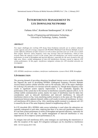 International Journal of Wireless & Mobile Networks (IJWMN) Vol. 7, No. 1, February 2015
DOI : 10.5121/ijwmn.2015.7106 91
INTERFERENCE MANAGEMENT IN
LTE DOWNLINK NETWORKS
Farhana Afroz1
, Kumbesan Sandrasegaran2
, H. Al Kim3
Faculty of Engineering and Information Technology,
University of Technology, Sydney, Australia
ABSTRACT
Two major challenges for evolving LTE (Long Term Evolution) networks are to achieve enhanced
system capacity and cell coverage compared with WCDMA (Wideband Code Division Multiple Access)
system. Effective utilization of radio resources as well as dense spectrum reuse are at the core to attain
these targets. However, dense frequency reuse may increase inter-cell interference, which in turn
severely limits the capacity of users in the system. Inter-cell interference can restrict overall system
performance in terms of throughput and spectral efficiency, especially for the users located at the cell
edge area. Hence, careful management of inter-cell interferences becomes crucial to improve LTE
system performance. In this paper, interference mitigation schemes for LTE downlink networks are
investigated.
KEYWORDS
LTE, OFDMA, interference avoidance, interference randomization, resource block, SINR, throughput
1.INTRODUCTION
The growing demand of providing ubiquitous broadband internet access on mobile networks
has imposed the need of developing OFDMA (Orthogonal Frequency Division Multiple
Access) based wireless cellular networks such as 4G networks. One of the major challenges
for evolving LTE networks is to increase network capacity [1]. Though dense frequency reuse
results in significant system capacity improvement, it also remarkably degrades the
performance of the system due to the increase in interference caused by adjacent cells [1, 2]. In
cellular mobile communication system, mainly two types of interference must be taken into
consideration such as intra-cell interference and inter-cell interference. In intra-cell
interference (shown in Fig. 1(a)), interfering mobile terminal is in the same cell. The spillover
transmission between adjacent channels within a cell results in intra-cell interference. In inter-
cell interference (ICI) (shown in Fig. 1(b)), interfering mobile terminal is in adjacent cell. ICI
is caused by the use of the same frequency channel in neighbouring cells [3].
In LTE downlink (DL), OFDMA radio access technology is used where the subcarriers are
mutually orthogonal to each other, implying that there is no intra-cell interference. However,
ICI can limit system performance in terms of throughput and spectral efficiency, especially for
users located at the cell edge. So, careful management of inter-cell interference is very
important in LTE to improve system performance [3, 4].
To mitigate inter-cell interference (ICI), some strategies are used during the transmission or
after the reception of the signal. ICI mitigation techniques can be classified as interference
 